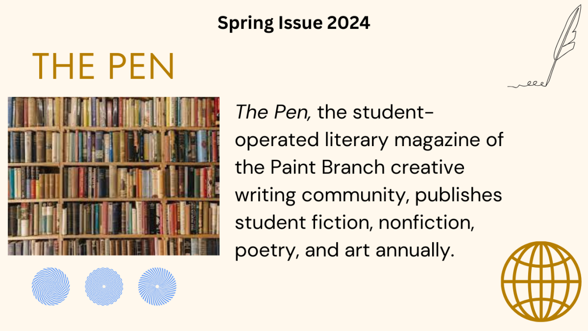 The Pen, the student-operated literary magazine of the Paint Branch creative writing community, publishes student fiction, nonfiction, poetry, and art annually. 