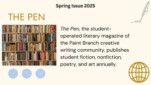 The Pen, the student-operated literary magazine of the Paint Branch creative writing community, publishes student fiction, nonfiction, poetry, and art annually.